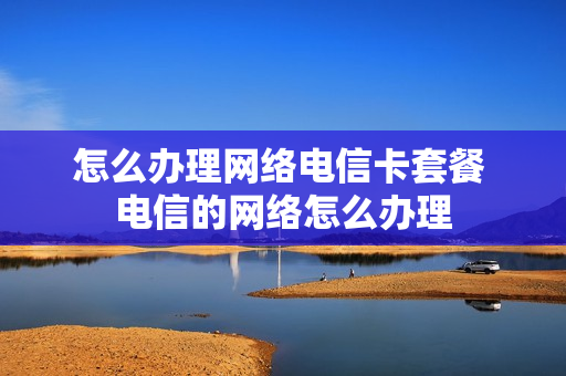怎么办理网络电信卡套餐 电信的网络怎么办理