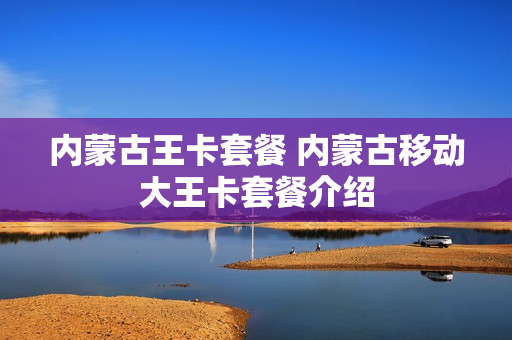 内蒙古王卡套餐 内蒙古移动大王卡套餐介绍
