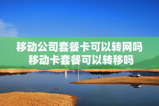 移动公司套餐卡可以转网吗 移动卡套餐可以转移吗