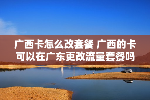 广西卡怎么改套餐 广西的卡可以在广东更改流量套餐吗