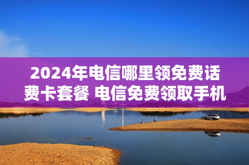 2024年电信哪里领免费话费卡套餐 电信免费领取手机活动