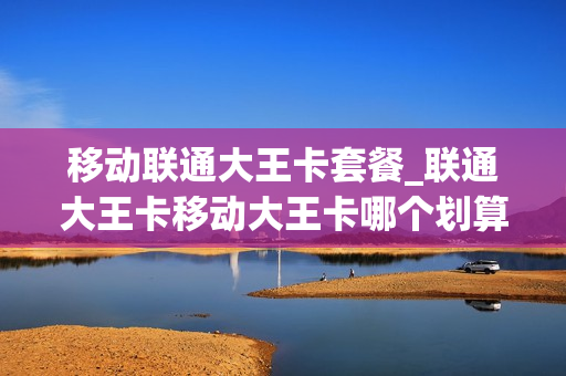 移动联通大王卡套餐_联通大王卡移动大王卡哪个划算