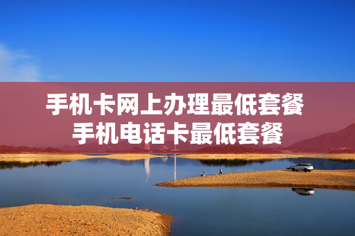 手机卡网上办理最低套餐 手机电话卡最低套餐