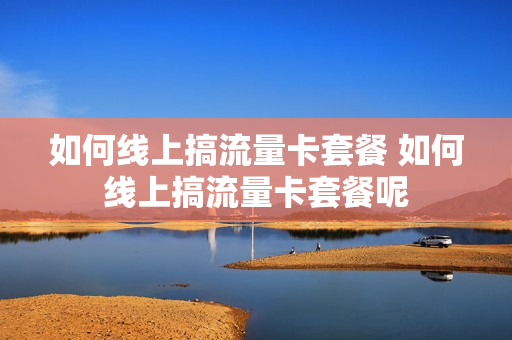 如何线上搞流量卡套餐 如何线上搞流量卡套餐呢