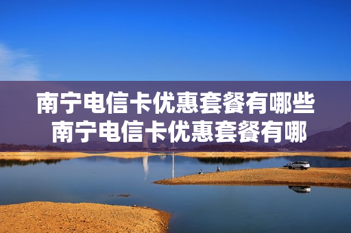 南宁电信卡优惠套餐有哪些 南宁电信卡优惠套餐有哪些套餐