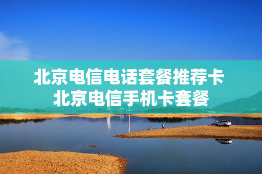 北京电信电话套餐推荐卡 北京电信手机卡套餐