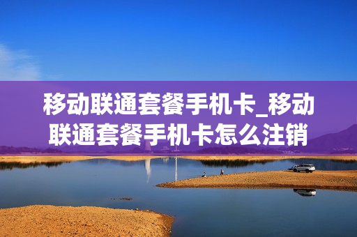 移动联通套餐手机卡_移动联通套餐手机卡怎么注销