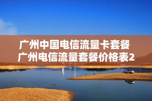 广州中国电信流量卡套餐 广州电信流量套餐价格表2020