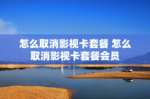 怎么取消影视卡套餐 怎么取消影视卡套餐会员