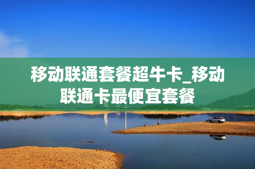 移动联通套餐超牛卡_移动联通卡最便宜套餐