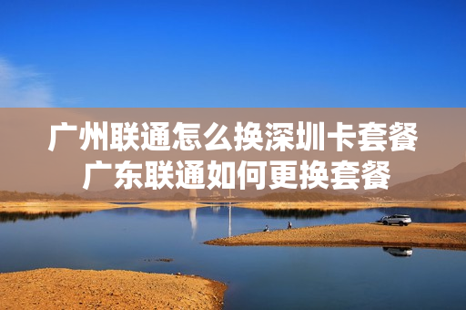 广州联通怎么换深圳卡套餐 广东联通如何更换套餐