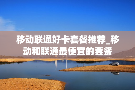 移动联通好卡套餐推荐_移动和联通最便宜的套餐