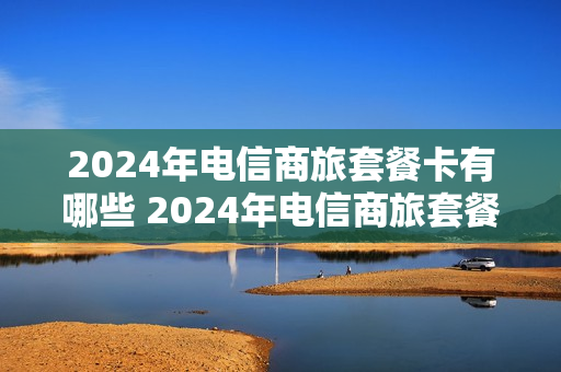 2024年电信商旅套餐卡有哪些 2024年电信商旅套餐卡有哪些优惠