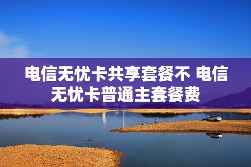 电信无忧卡共享套餐不 电信无忧卡普通主套餐费