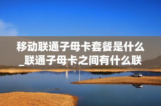 移动联通子母卡套餐是什么_联通子母卡之间有什么联系