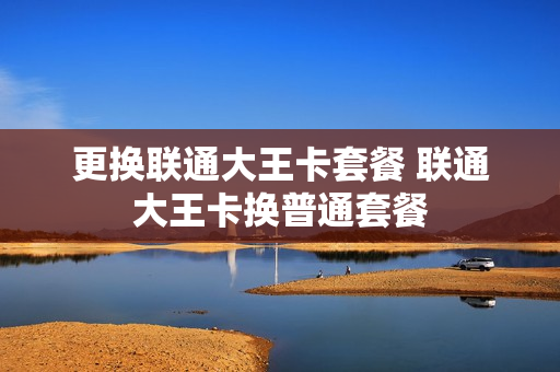 更换联通大王卡套餐 联通大王卡换普通套餐
