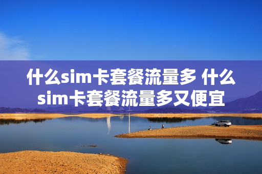 什么sim卡套餐流量多 什么sim卡套餐流量多又便宜