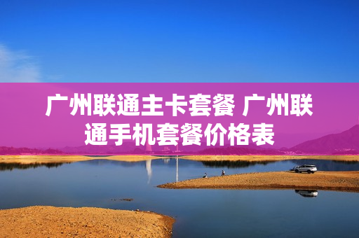 广州联通主卡套餐 广州联通手机套餐价格表