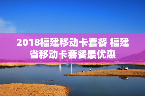 2018福建移动卡套餐 福建省移动卡套餐最优惠