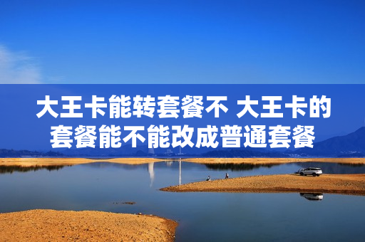 大王卡能转套餐不 大王卡的套餐能不能改成普通套餐