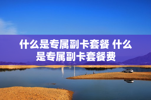什么是专属副卡套餐 什么是专属副卡套餐费