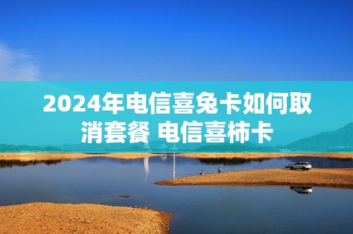 2024年电信喜兔卡如何取消套餐 电信喜柿卡