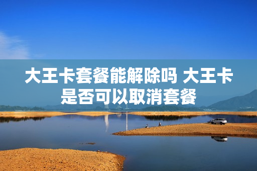 大王卡套餐能解除吗 大王卡是否可以取消套餐