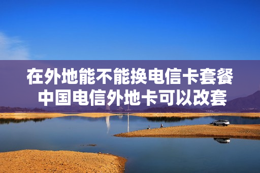 在外地能不能换电信卡套餐 中国电信外地卡可以改套餐吗