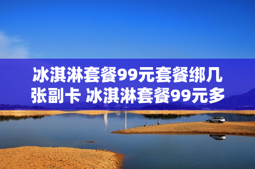 冰淇淋套餐99元套餐绑几张副卡 冰淇淋套餐99元多少流量
