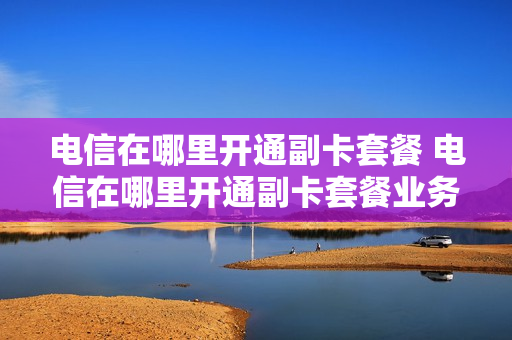 电信在哪里开通副卡套餐 电信在哪里开通副卡套餐业务