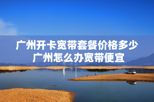 广州开卡宽带套餐价格多少 广州怎么办宽带便宜