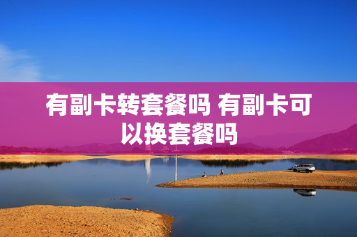 有副卡转套餐吗 有副卡可以换套餐吗