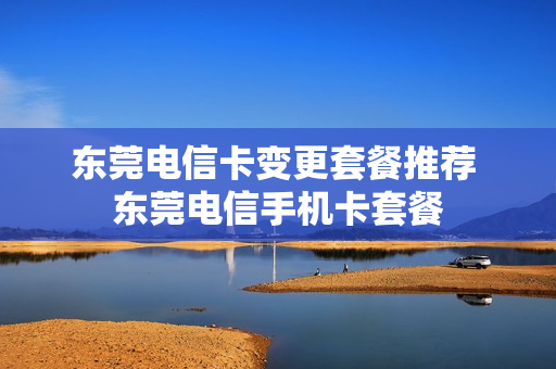 东莞电信卡变更套餐推荐 东莞电信手机卡套餐