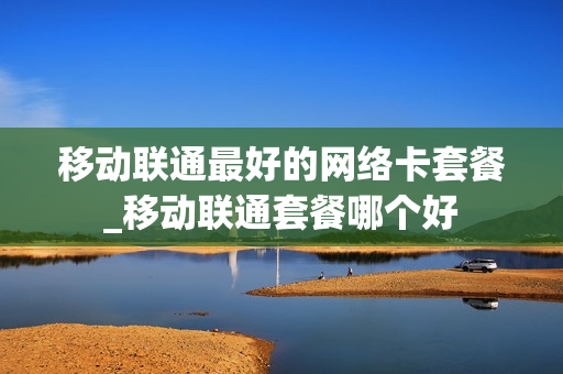 移动联通最好的网络卡套餐_移动联通套餐哪个好
