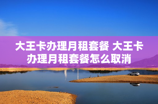 大王卡办理月租套餐 大王卡办理月租套餐怎么取消