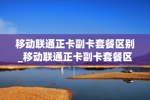 移动联通正卡副卡套餐区别_移动联通正卡副卡套餐区别在哪