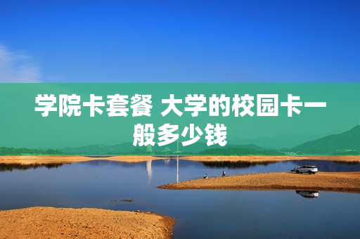 学院卡套餐 大学的校园卡一般多少钱