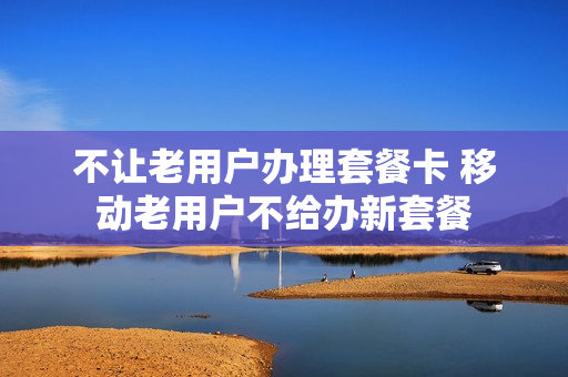 不让老用户办理套餐卡 移动老用户不给办新套餐