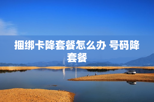 捆绑卡降套餐怎么办 号码降套餐