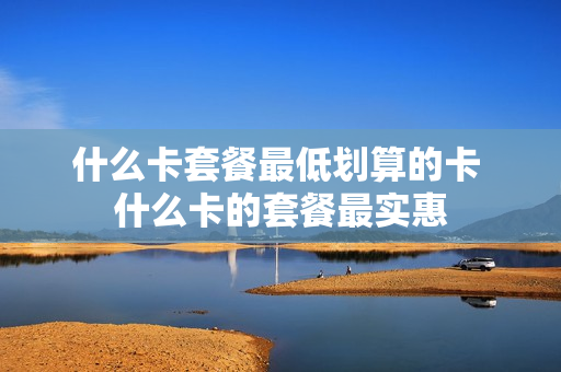 什么卡套餐最低划算的卡 什么卡的套餐最实惠