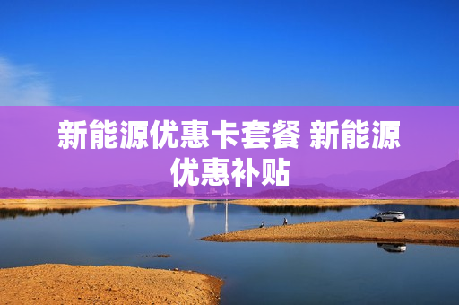 新能源优惠卡套餐 新能源优惠补贴