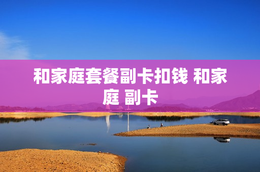 和家庭套餐副卡扣钱 和家庭 副卡