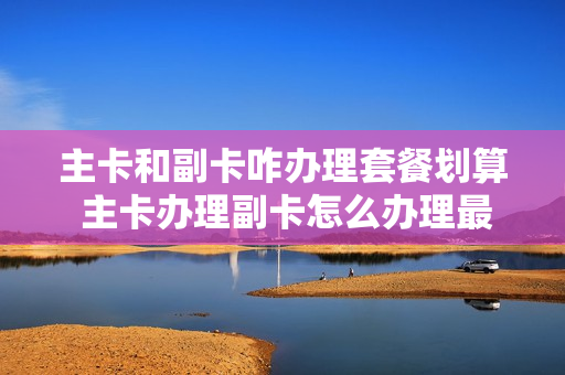 主卡和副卡咋办理套餐划算 主卡办理副卡怎么办理最划算