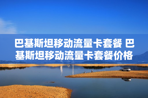 巴基斯坦移动流量卡套餐 巴基斯坦移动流量卡套餐价格