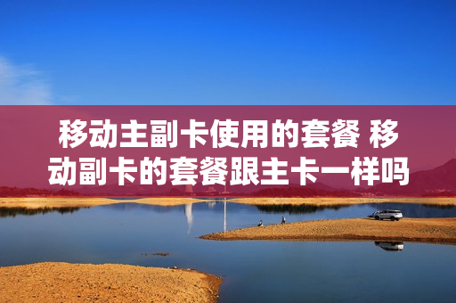 移动主副卡使用的套餐 移动副卡的套餐跟主卡一样吗