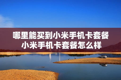 哪里能买到小米手机卡套餐 小米手机卡套餐怎么样