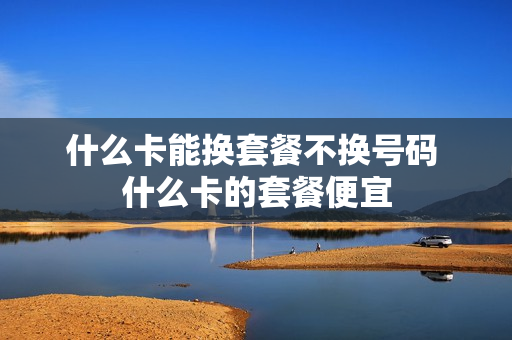 什么卡能换套餐不换号码 什么卡的套餐便宜