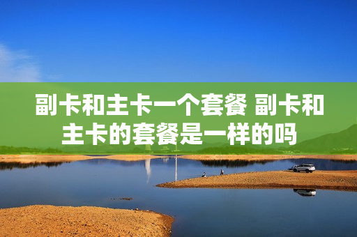 副卡和主卡一个套餐 副卡和主卡的套餐是一样的吗