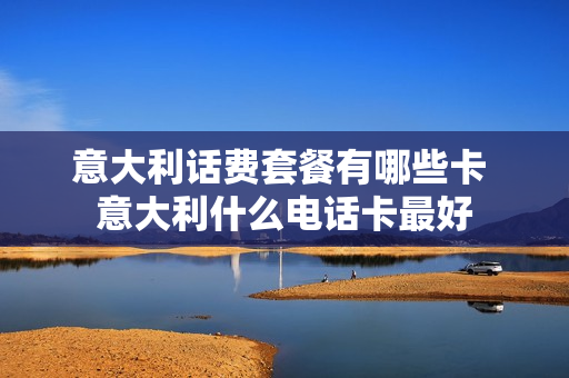 意大利话费套餐有哪些卡 意大利什么电话卡最好