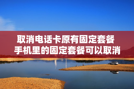 取消电话卡原有固定套餐 手机里的固定套餐可以取消吗?